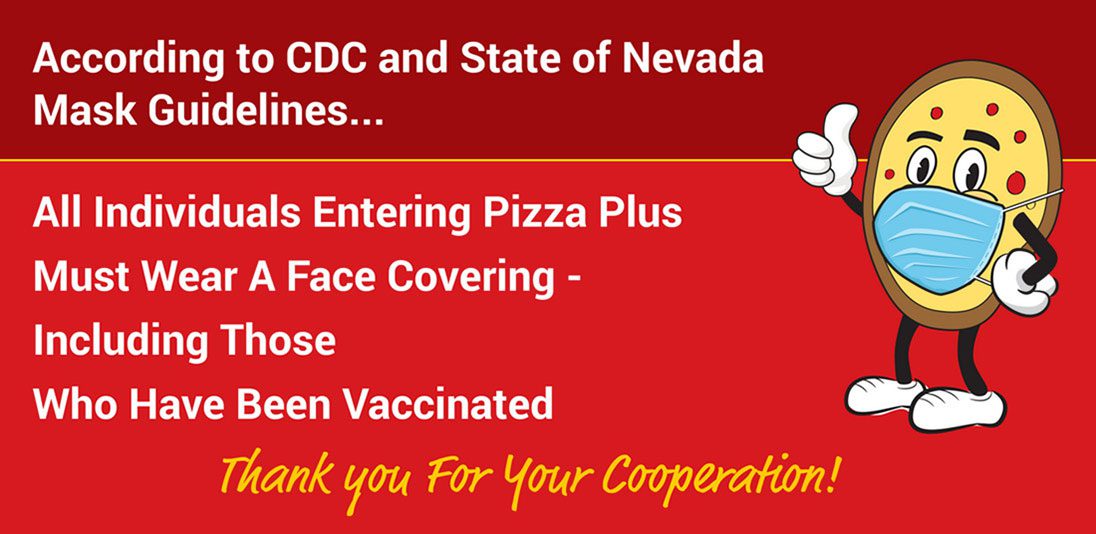 All individuals entering Pizza Plus must wear a face covering- including those have been vaccinated.