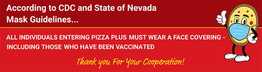 All individuals entering Pizza Plus must wear a face covering- including those have been vaccinated.